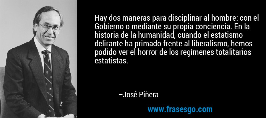 Hay dos maneras para disciplinar al hombre: con el Gobierno o mediante su propia conciencia. En la historia de la humanidad, cuando el estatismo delirante ha primado frente al liberalismo, hemos podido ver el horror de los regímenes totalitarios estatistas. – José Piñera