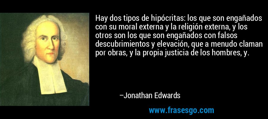 Hay dos tipos de hipócritas: los que son engañados con su moral externa y la religión externa, y los otros son los que son engañados con falsos descubrimientos y elevación, que a menudo claman por obras, y la propia justicia de los hombres, y. – Jonathan Edwards