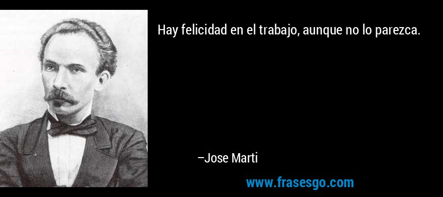 Hay felicidad en el trabajo, aunque no lo parezca. – Jose Marti