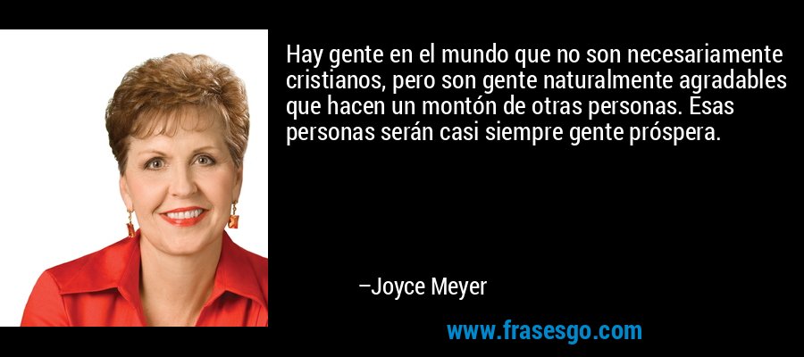 Hay gente en el mundo que no son necesariamente cristianos, pero son gente naturalmente agradables que hacen un montón de otras personas. Esas personas serán casi siempre gente próspera. – Joyce Meyer