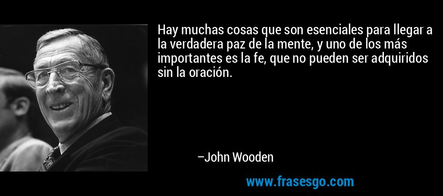 Hay muchas cosas que son esenciales para llegar a la verdadera paz de la mente, y uno de los más importantes es la fe, que no pueden ser adquiridos sin la oración. – John Wooden
