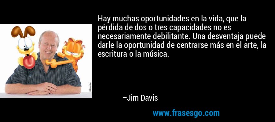 Hay muchas oportunidades en la vida, que la pérdida de dos o tres capacidades no es necesariamente debilitante. Una desventaja puede darle la oportunidad de centrarse más en el arte, la escritura o la música. – Jim Davis