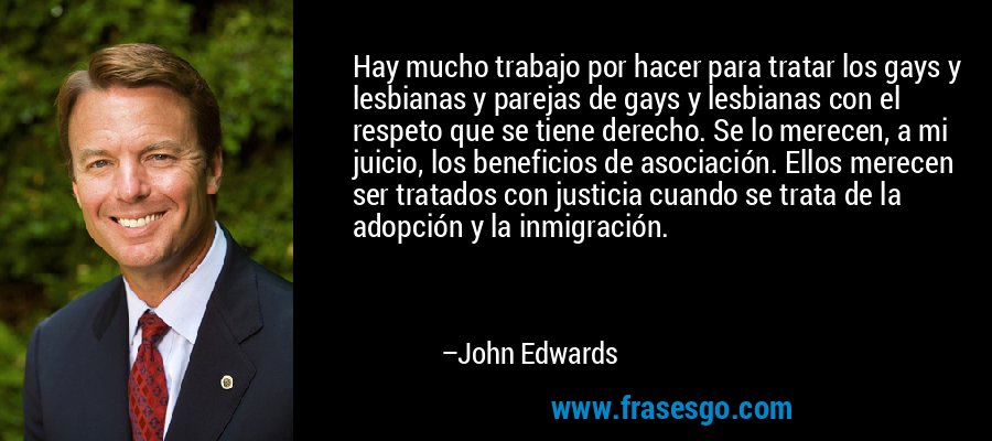 Hay mucho trabajo por hacer para tratar los gays y lesbianas y parejas de gays y lesbianas con el respeto que se tiene derecho. Se lo merecen, a mi juicio, los beneficios de asociación. Ellos merecen ser tratados con justicia cuando se trata de la adopción y la inmigración. – John Edwards