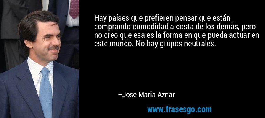 Hay países que prefieren pensar que están comprando comodidad a costa de los demás, pero no creo que esa es la forma en que pueda actuar en este mundo. No hay grupos neutrales. – Jose Maria Aznar