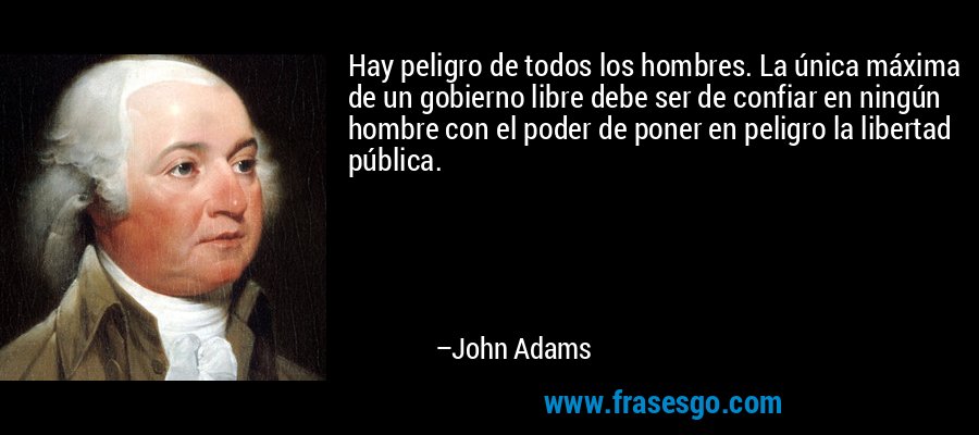 Hay peligro de todos los hombres. La única máxima de un gobierno libre debe ser de confiar en ningún hombre con el poder de poner en peligro la libertad pública. – John Adams