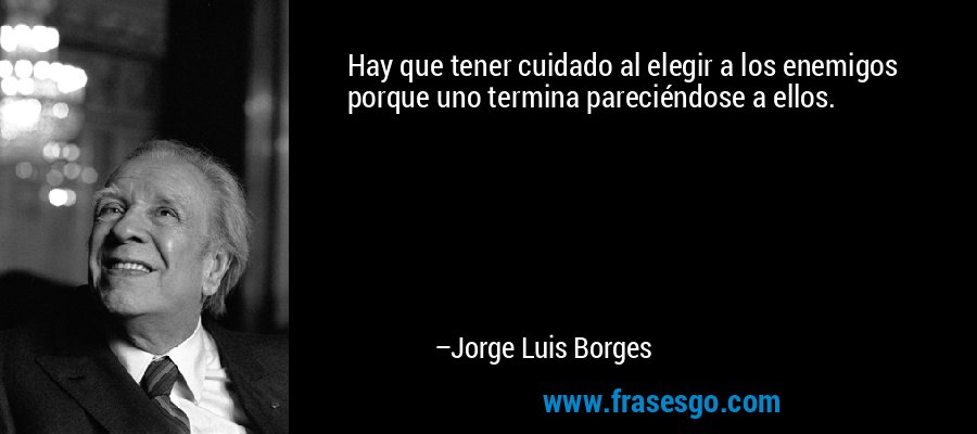Hay que tener cuidado al elegir a los enemigos porque uno termina pareciéndose a ellos. – Jorge Luis Borges