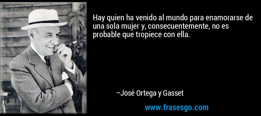 Hay quien ha venido al mundo para enamorarse de una sola mujer y, consecuentemente, no es probable que tropiece con ella. – José Ortega y Gasset