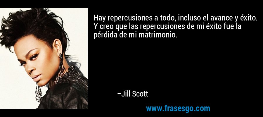 Hay repercusiones a todo, incluso el avance y éxito. Y creo que las repercusiones de mi éxito fue la pérdida de mi matrimonio. – Jill Scott