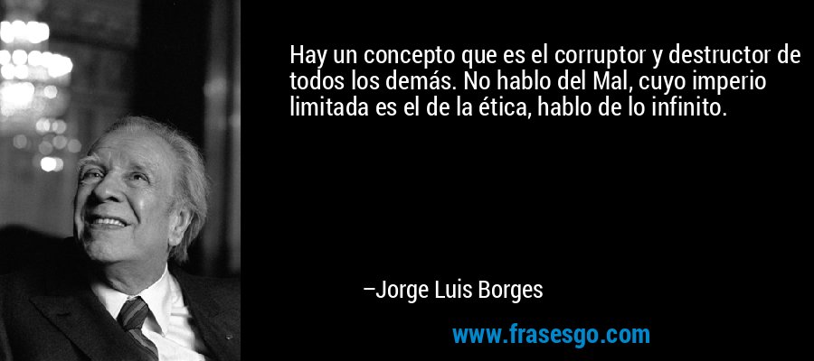 Hay un concepto que es el corruptor y destructor de todos los demás. No hablo del Mal, cuyo imperio limitada es el de la ética, hablo de lo infinito. – Jorge Luis Borges