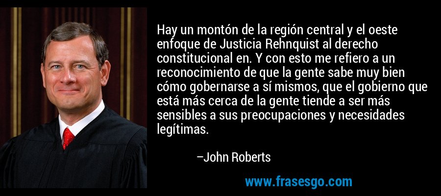 Hay un montón de la región central y el oeste enfoque de Justicia Rehnquist al derecho constitucional en. Y con esto me refiero a un reconocimiento de que la gente sabe muy bien cómo gobernarse a sí mismos, que el gobierno que está más cerca de la gente tiende a ser más sensibles a sus preocupaciones y necesidades legítimas. – John Roberts