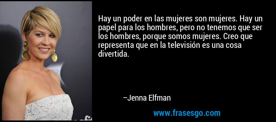 Hay un poder en las mujeres son mujeres. Hay un papel para los hombres, pero no tenemos que ser los hombres, porque somos mujeres. Creo que representa que en la televisión es una cosa divertida. – Jenna Elfman