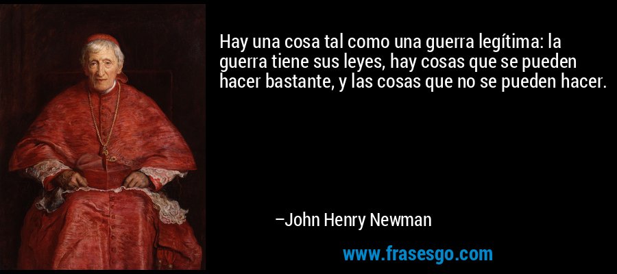 Hay una cosa tal como una guerra legítima: la guerra tiene sus leyes, hay cosas que se pueden hacer bastante, y las cosas que no se pueden hacer. – John Henry Newman