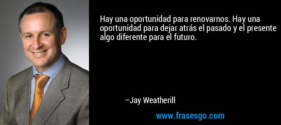 Hay una oportunidad para renovarnos. Hay una oportunidad para dejar atrás el pasado y el presente algo diferente para el futuro. – Jay Weatherill