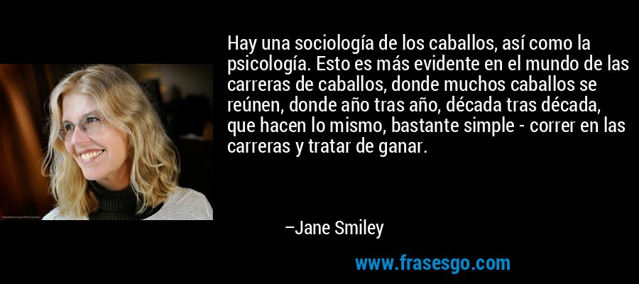 Hay una sociología de los caballos, así como la psicología. Esto es más evidente en el mundo de las carreras de caballos, donde muchos caballos se reúnen, donde año tras año, década tras década, que hacen lo mismo, bastante simple - correr en las carreras y tratar de ganar. – Jane Smiley