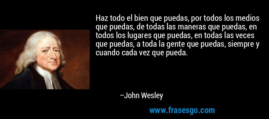 Haz todo el bien que puedas, por todos los medios que puedas, de todas las maneras que puedas, en todos los lugares que puedas, en todas las veces que puedas, a toda la gente que puedas, siempre y cuando cada vez que pueda. – John Wesley