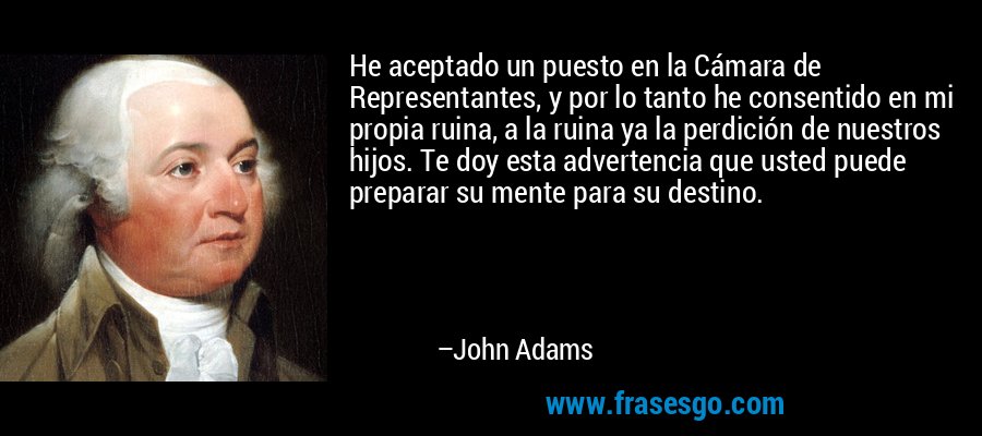 He aceptado un puesto en la Cámara de Representantes, y por lo tanto he consentido en mi propia ruina, a la ruina ya la perdición de nuestros hijos. Te doy esta advertencia que usted puede preparar su mente para su destino. – John Adams
