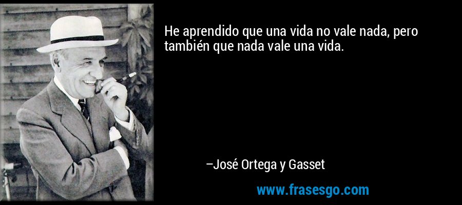 He aprendido que una vida no vale nada, pero también que nada vale una vida. – José Ortega y Gasset