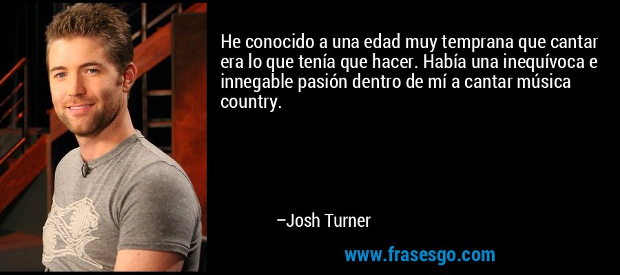 He conocido a una edad muy temprana que cantar era lo que tenía que hacer. Había una inequívoca e innegable pasión dentro de mí a cantar música country. – Josh Turner