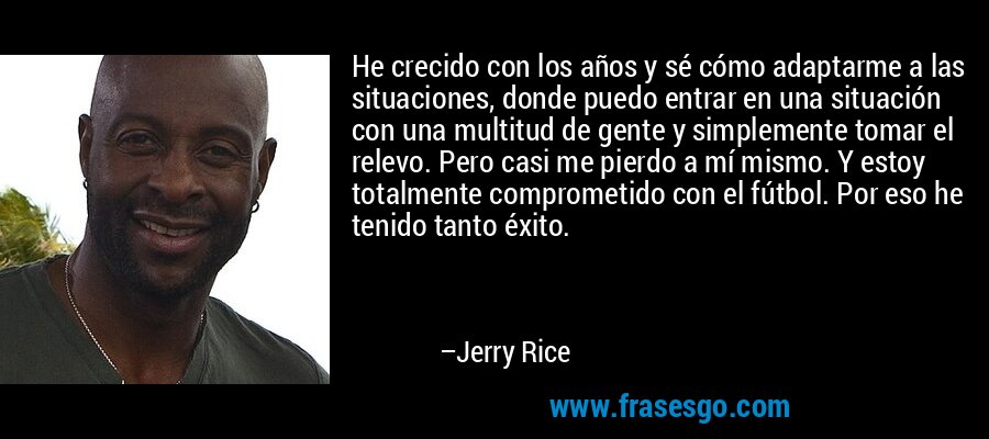 He crecido con los años y sé cómo adaptarme a las situaciones, donde puedo entrar en una situación con una multitud de gente y simplemente tomar el relevo. Pero casi me pierdo a mí mismo. Y estoy totalmente comprometido con el fútbol. Por eso he tenido tanto éxito. – Jerry Rice