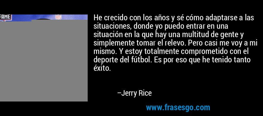 He crecido con los años y sé cómo adaptarse a las situaciones, donde yo puedo entrar en una situación en la que hay una multitud de gente y simplemente tomar el relevo. Pero casi me voy a mi mismo. Y estoy totalmente comprometido con el deporte del fútbol. Es por eso que he tenido tanto éxito. – Jerry Rice