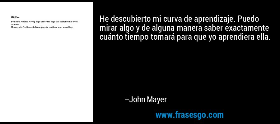 He descubierto mi curva de aprendizaje. Puedo mirar algo y de alguna manera saber exactamente cuánto tiempo tomará para que yo aprendiera ella. – John Mayer