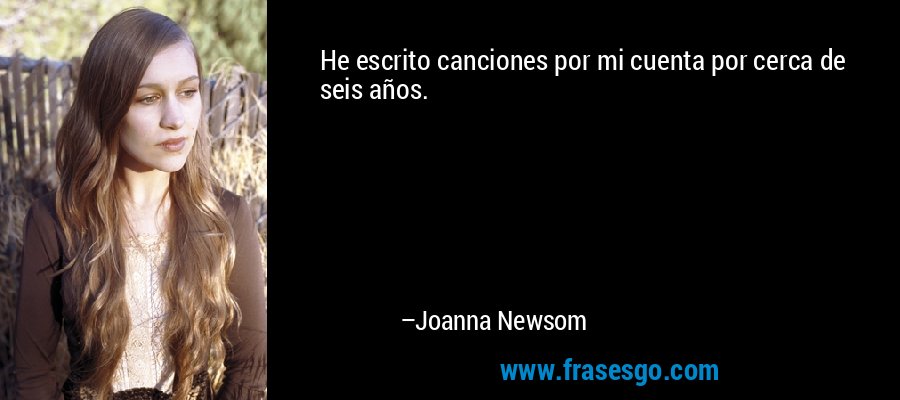 He escrito canciones por mi cuenta por cerca de seis años. – Joanna Newsom