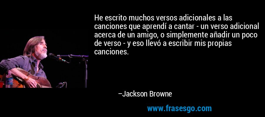 He escrito muchos versos adicionales a las canciones que aprendí a cantar - un verso adicional acerca de un amigo, o simplemente añadir un poco de verso - y eso llevó a escribir mis propias canciones. – Jackson Browne