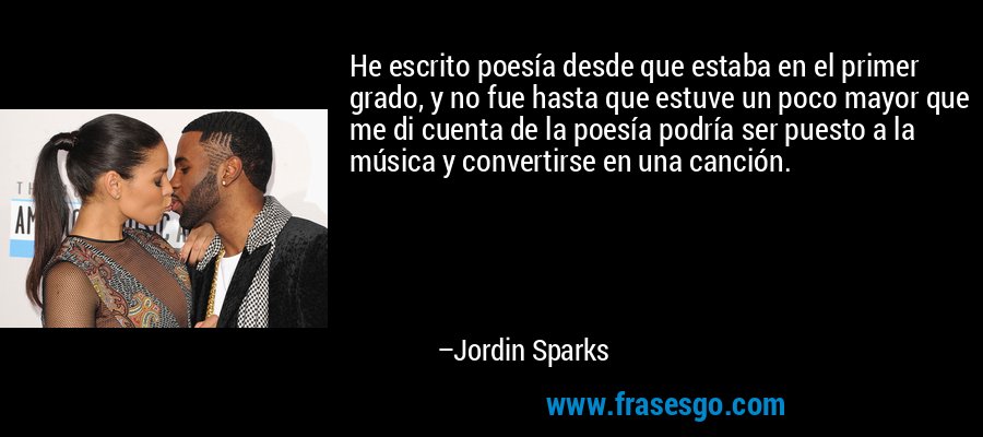He escrito poesía desde que estaba en el primer grado, y no fue hasta que estuve un poco mayor que me di cuenta de la poesía podría ser puesto a la música y convertirse en una canción. – Jordin Sparks