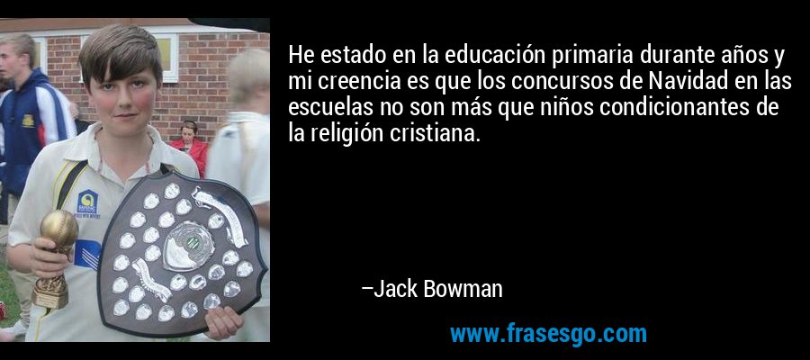 He estado en la educación primaria durante años y mi creencia es que los concursos de Navidad en las escuelas no son más que niños condicionantes de la religión cristiana. – Jack Bowman