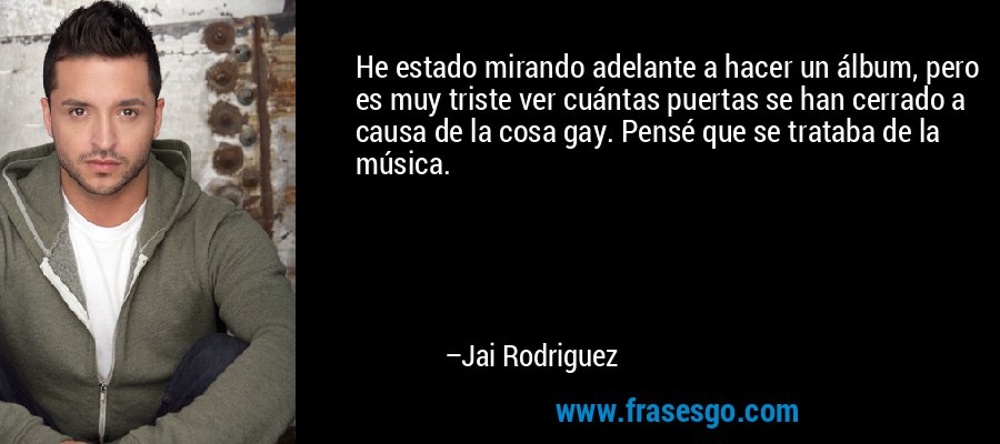 He estado mirando adelante a hacer un álbum, pero es muy triste ver cuántas puertas se han cerrado a causa de la cosa gay. Pensé que se trataba de la música. – Jai Rodriguez