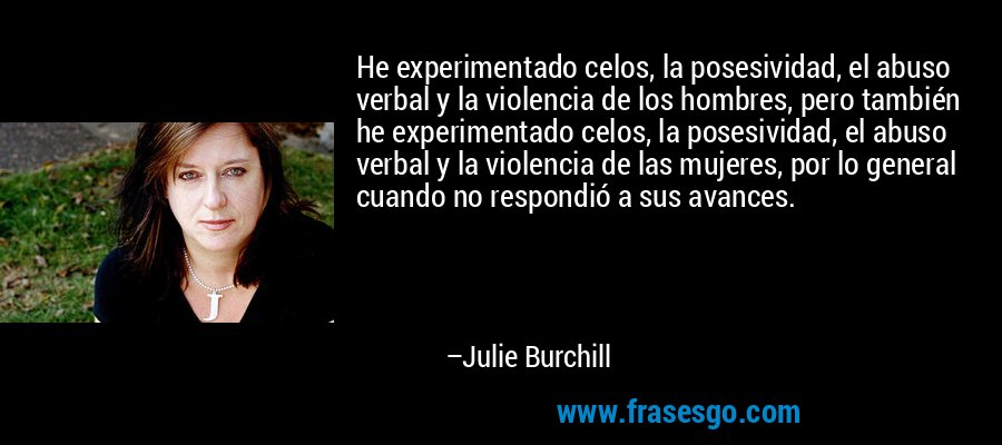 He experimentado celos, la posesividad, el abuso verbal y la violencia de los hombres, pero también he experimentado celos, la posesividad, el abuso verbal y la violencia de las mujeres, por lo general cuando no respondió a sus avances. – Julie Burchill