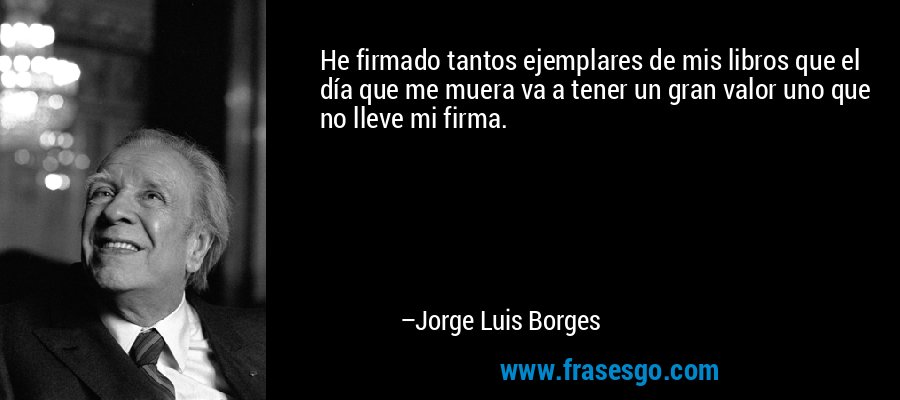 He firmado tantos ejemplares de mis libros que el día que me muera va a tener un gran valor uno que no lleve mi firma. – Jorge Luis Borges