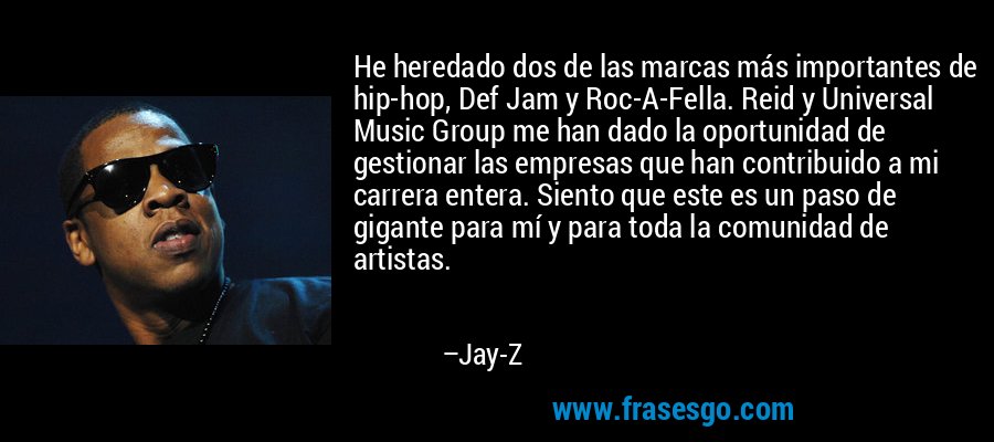 He heredado dos de las marcas más importantes de hip-hop, Def Jam y Roc-A-Fella. Reid y Universal Music Group me han dado la oportunidad de gestionar las empresas que han contribuido a mi carrera entera. Siento que este es un paso de gigante para mí y para toda la comunidad de artistas. – Jay-Z