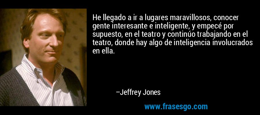 He llegado a ir a lugares maravillosos, conocer gente interesante e inteligente, y empecé por supuesto, en el teatro y continúo trabajando en el teatro, donde hay algo de inteligencia involucrados en ella. – Jeffrey Jones
