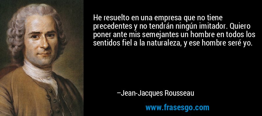 He resuelto en una empresa que no tiene precedentes y no tendrán ningún imitador. Quiero poner ante mis semejantes un hombre en todos los sentidos fiel a la naturaleza, y ese hombre seré yo. – Jean-Jacques Rousseau