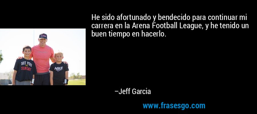 He sido afortunado y bendecido para continuar mi carrera en la Arena Football League, y he tenido un buen tiempo en hacerlo. – Jeff Garcia