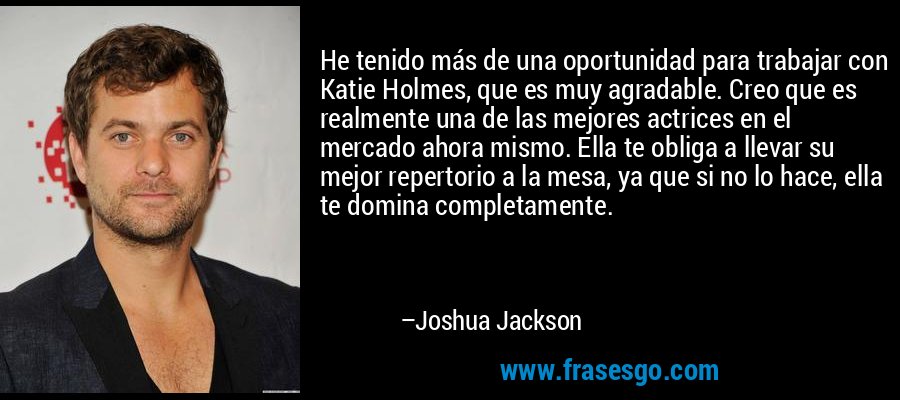 He tenido más de una oportunidad para trabajar con Katie Holmes, que es muy agradable. Creo que es realmente una de las mejores actrices en el mercado ahora mismo. Ella te obliga a llevar su mejor repertorio a la mesa, ya que si no lo hace, ella te domina completamente. – Joshua Jackson