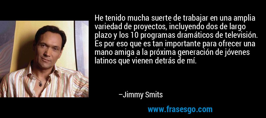 He tenido mucha suerte de trabajar en una amplia variedad de proyectos, incluyendo dos de largo plazo y los 10 programas dramáticos de televisión. Es por eso que es tan importante para ofrecer una mano amiga a la próxima generación de jóvenes latinos que vienen detrás de mí. – Jimmy Smits