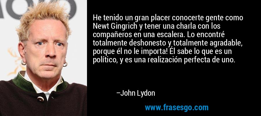 He tenido un gran placer conocerte gente como Newt Gingrich y tener una charla con los compañeros en una escalera. Lo encontré totalmente deshonesto y totalmente agradable, porque él no le importa! Él sabe lo que es un político, y es una realización perfecta de uno. – John Lydon