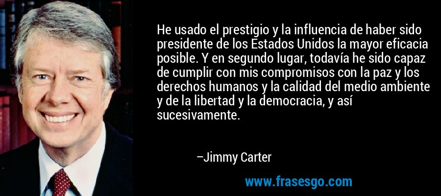 He usado el prestigio y la influencia de haber sido presidente de los Estados Unidos la mayor eficacia posible. Y en segundo lugar, todavía he sido capaz de cumplir con mis compromisos con la paz y los derechos humanos y la calidad del medio ambiente y de la libertad y la democracia, y así sucesivamente. – Jimmy Carter