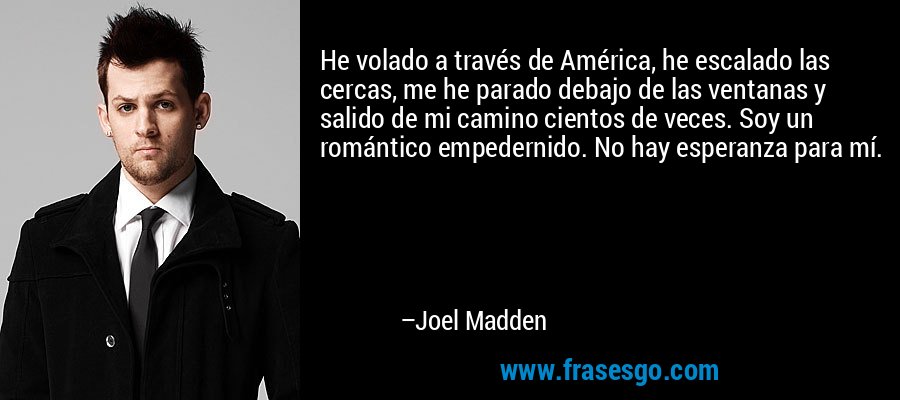 He volado a través de América, he escalado las cercas, me he parado debajo de las ventanas y salido de mi camino cientos de veces. Soy un romántico empedernido. No hay esperanza para mí. – Joel Madden