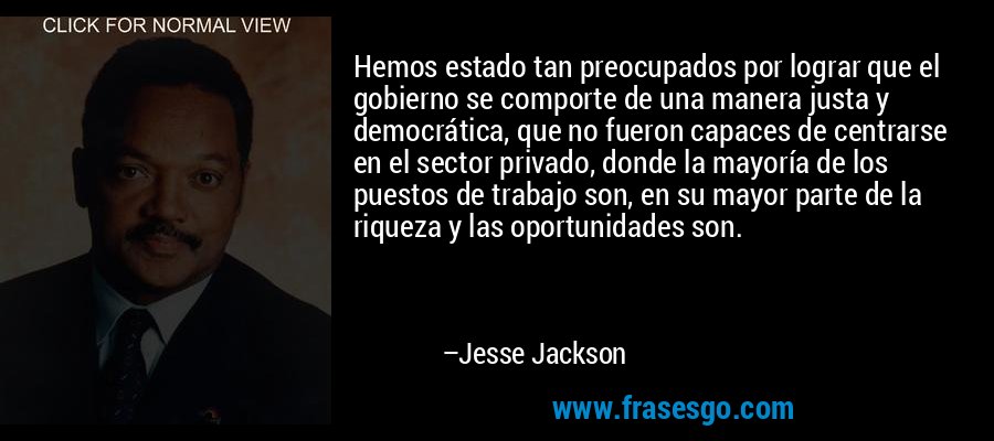 Hemos estado tan preocupados por lograr que el gobierno se comporte de una manera justa y democrática, que no fueron capaces de centrarse en el sector privado, donde la mayoría de los puestos de trabajo son, en su mayor parte de la riqueza y las oportunidades son. – Jesse Jackson