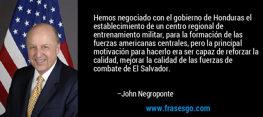 Hemos negociado con el gobierno de Honduras el establecimiento de un centro regional de entrenamiento militar, para la formación de las fuerzas americanas centrales, pero la principal motivación para hacerlo era ser capaz de reforzar la calidad, mejorar la calidad de las fuerzas de combate de El Salvador. – John Negroponte