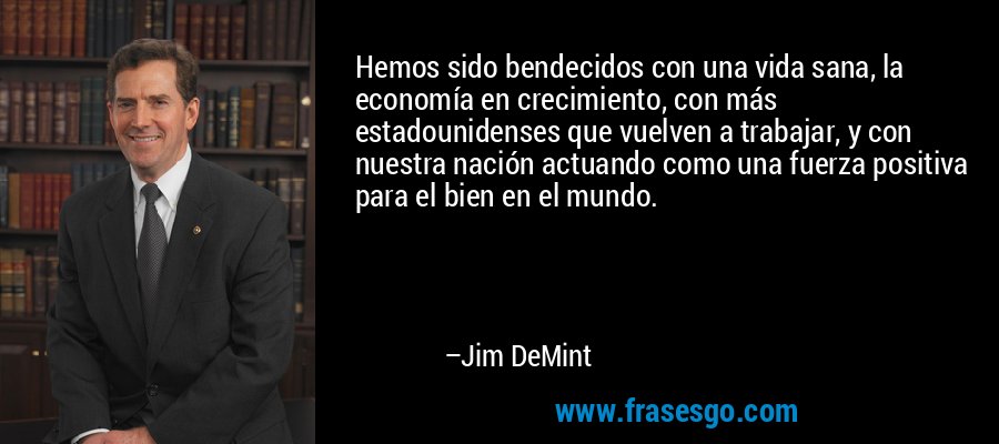 Hemos sido bendecidos con una vida sana, la economía en crecimiento, con más estadounidenses que vuelven a trabajar, y con nuestra nación actuando como una fuerza positiva para el bien en el mundo. – Jim DeMint