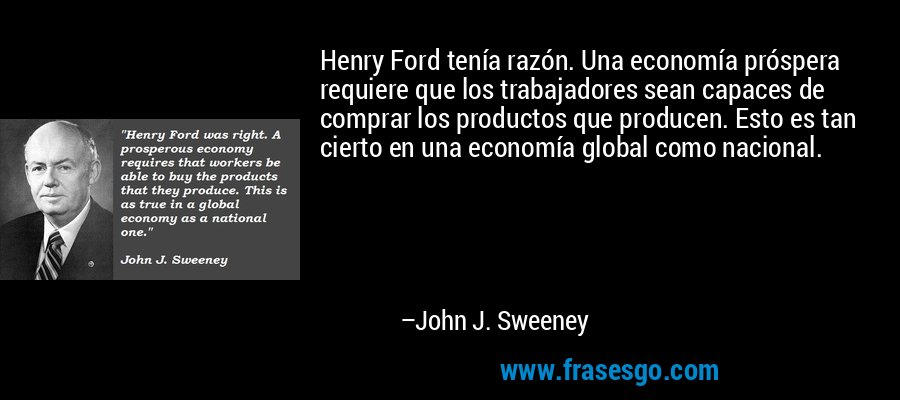 Henry Ford tenía razón. Una economía próspera requiere que los trabajadores sean capaces de comprar los productos que producen. Esto es tan cierto en una economía global como nacional. – John J. Sweeney