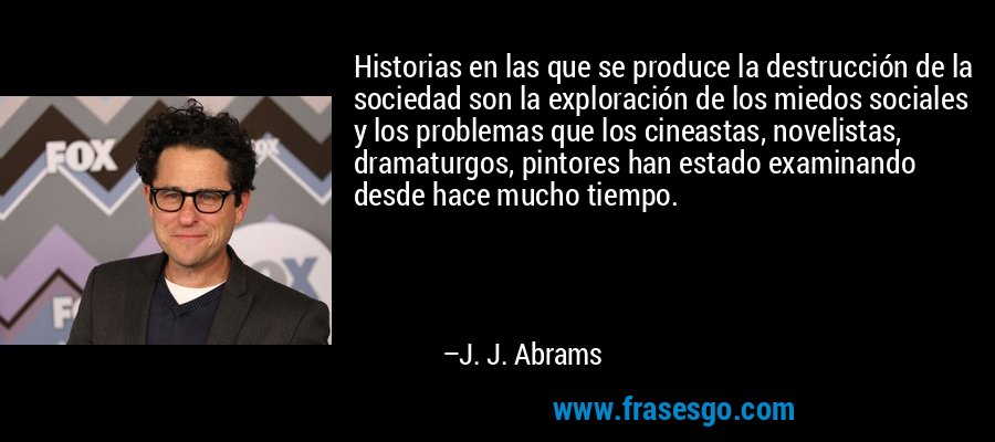 Historias en las que se produce la destrucción de la sociedad son la exploración de los miedos sociales y los problemas que los cineastas, novelistas, dramaturgos, pintores han estado examinando desde hace mucho tiempo. – J. J. Abrams