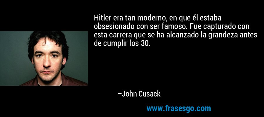 Hitler era tan moderno, en que él estaba obsesionado con ser famoso. Fue capturado con esta carrera que se ha alcanzado la grandeza antes de cumplir los 30. – John Cusack