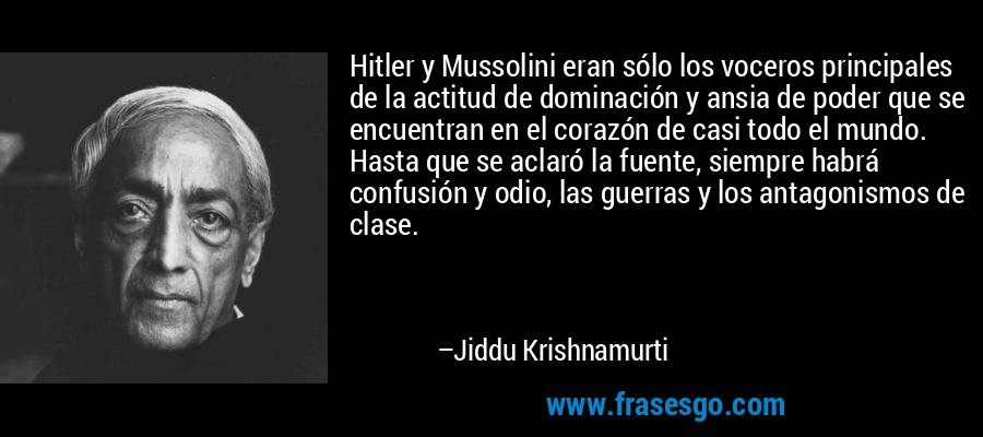 Hitler y Mussolini eran sólo los voceros principales de la actitud de dominación y ansia de poder que se encuentran en el corazón de casi todo el mundo. Hasta que se aclaró la fuente, siempre habrá confusión y odio, las guerras y los antagonismos de clase. – Jiddu Krishnamurti