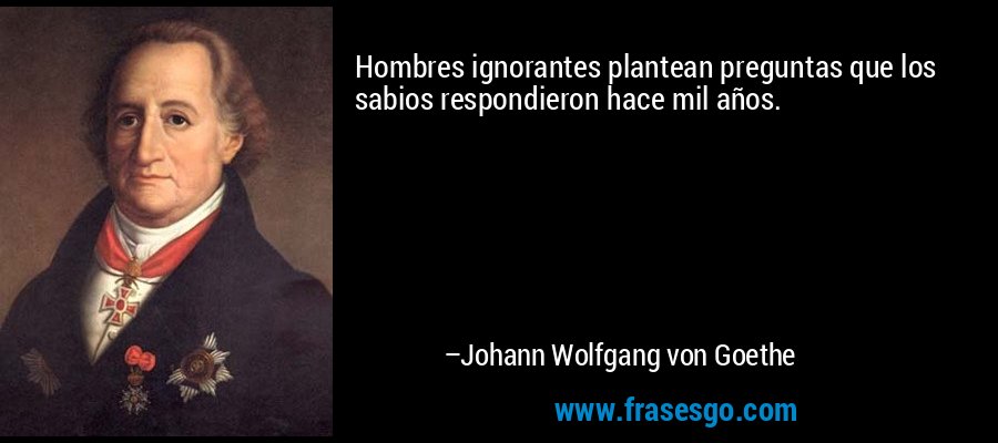 Hombres ignorantes plantean preguntas que los sabios respondieron hace mil años. – Johann Wolfgang von Goethe