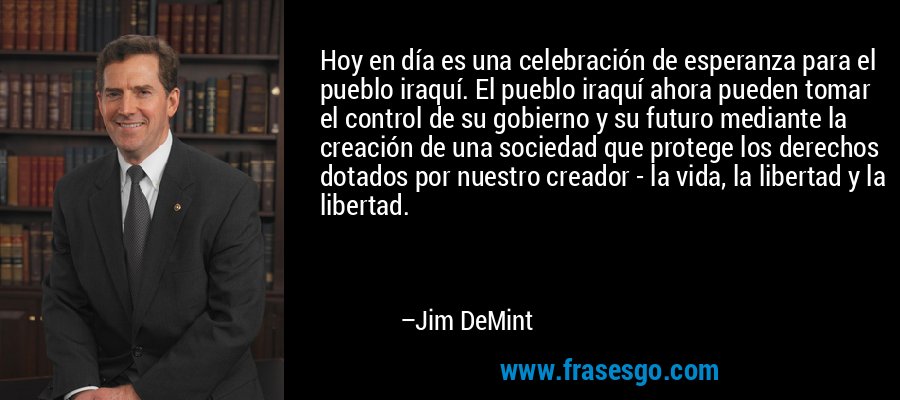 Hoy en día es una celebración de esperanza para el pueblo iraquí. El pueblo iraquí ahora pueden tomar el control de su gobierno y su futuro mediante la creación de una sociedad que protege los derechos dotados por nuestro creador - la vida, la libertad y la libertad. – Jim DeMint
